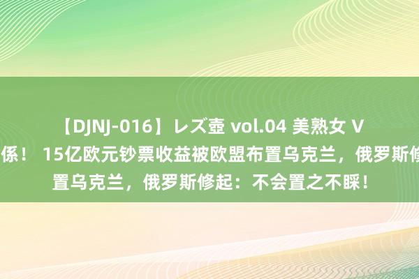 【DJNJ-016】レズ壺 vol.04 美熟女 VS 美少女の禁断な関係！ 15亿欧元钞票收益被欧盟布置乌克兰，俄罗斯修起：不会置之不睬！