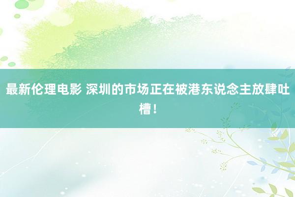 最新伦理电影 深圳的市场正在被港东说念主放肆吐槽！