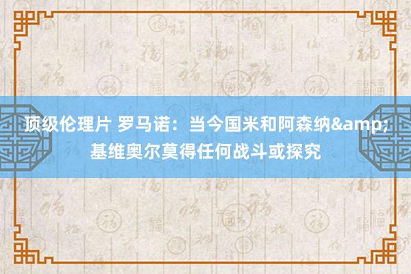 顶级伦理片 罗马诺：当今国米和阿森纳&基维奥尔莫得任何战斗或探究