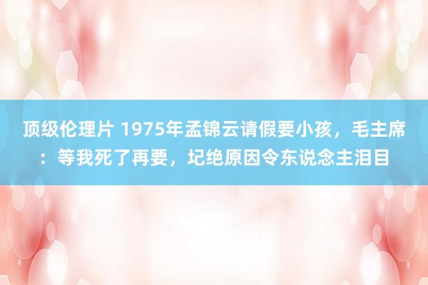 顶级伦理片 1975年孟锦云请假要小孩，毛主席：等我死了再要，圮绝原因令东说念主泪目