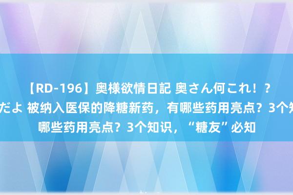 【RD-196】奥様欲情日記 奥さん何これ！？スケベ汁ためすぎだよ 被纳入医保的降糖新药，有哪些药用亮点？3个知识，“糖友”必知