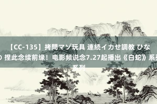 【CC-135】拷問マゾ玩具 連続イカせ調教 ひなの 捏此念续前缘！电影频说念7.27起播出《白蛇》系列