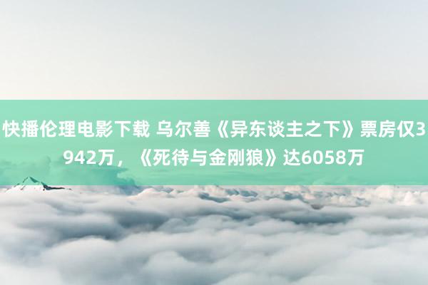 快播伦理电影下载 乌尔善《异东谈主之下》票房仅3942万，《死待与金刚狼》达6058万