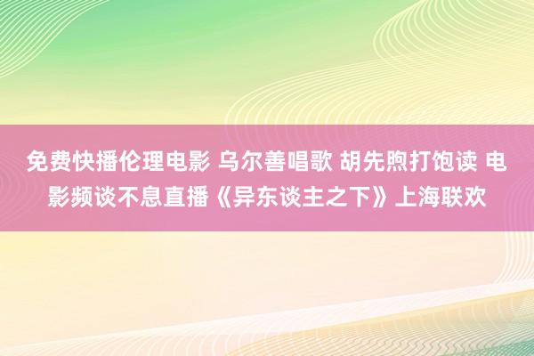 免费快播伦理电影 乌尔善唱歌 胡先煦打饱读 电影频谈不息直播《异东谈主之下》上海联欢