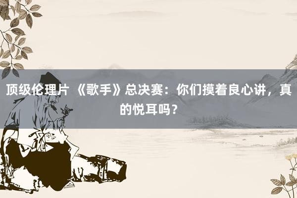 顶级伦理片 《歌手》总决赛：你们摸着良心讲，真的悦耳吗？