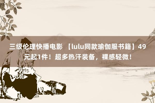 三级伦理快播电影 【lulu同款瑜伽服书籍】49元起1件！超多热汗装备，裸感轻微！