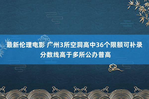 最新伦理电影 广州3所空洞高中36个限额可补录 分数线高于多所公办普高