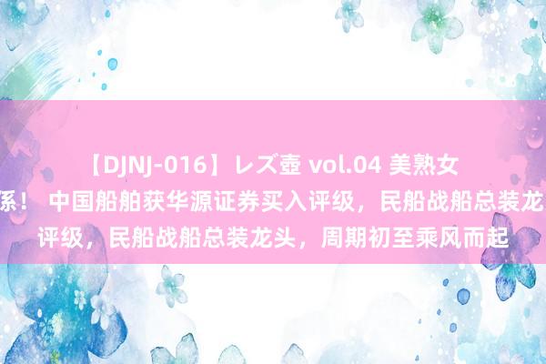 【DJNJ-016】レズ壺 vol.04 美熟女 VS 美少女の禁断な関係！ 中国船舶获华源证券买入评级，民船战船总装龙头，周期初至乘风而起