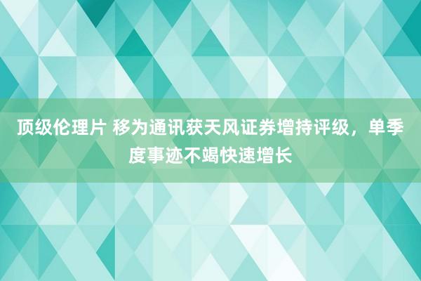 顶级伦理片 移为通讯获天风证券增持评级，单季度事迹不竭快速增长