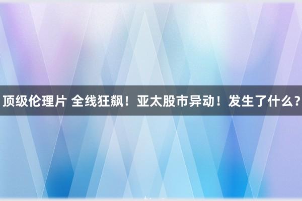 顶级伦理片 全线狂飙！亚太股市异动！发生了什么？