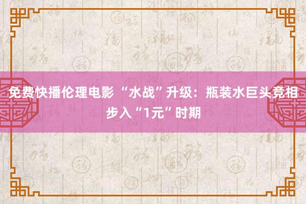 免费快播伦理电影 “水战”升级：瓶装水巨头竞相步入“1元”时期