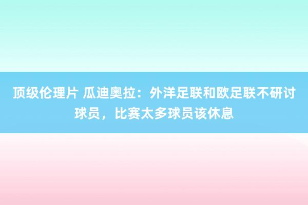 顶级伦理片 瓜迪奥拉：外洋足联和欧足联不研讨球员，比赛太多球员该休息