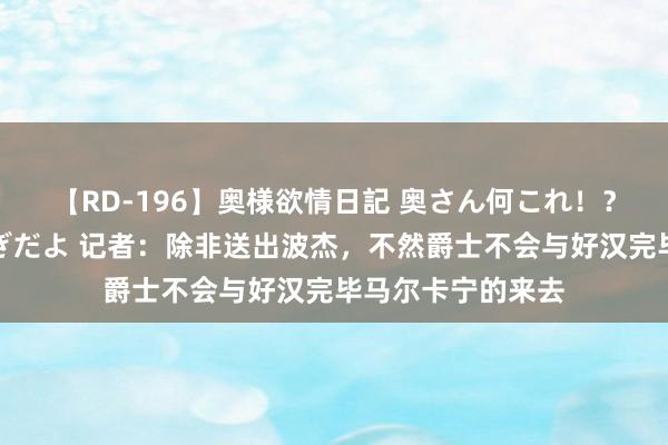 【RD-196】奥様欲情日記 奥さん何これ！？スケベ汁ためすぎだよ 记者：除非送出波杰，不然爵士不会与好汉完毕马尔卡宁的来去