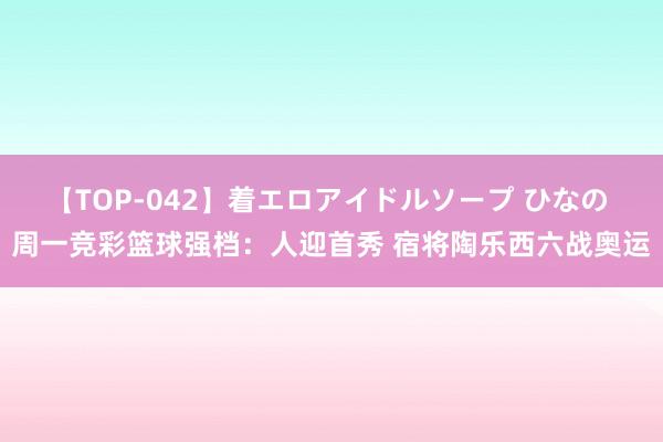 【TOP-042】着エロアイドルソープ ひなの 周一竞彩篮球强档：人迎首秀 宿将陶乐西六战奥运