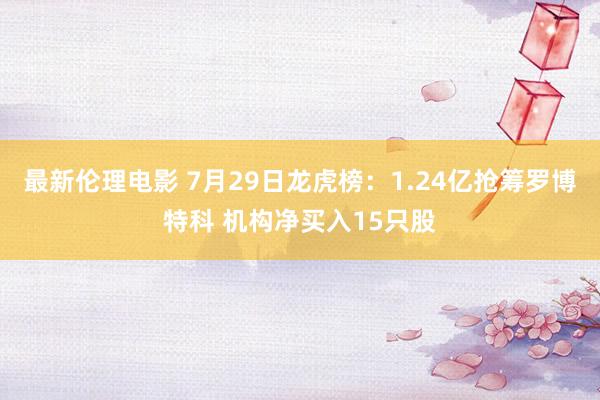 最新伦理电影 7月29日龙虎榜：1.24亿抢筹罗博特科 机构净买入15只股