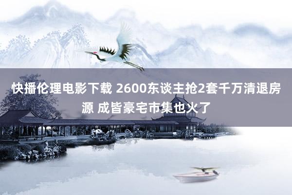 快播伦理电影下载 2600东谈主抢2套千万清退房源 成皆豪宅市集也火了