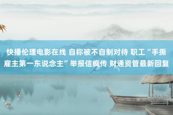 快播伦理电影在线 自称被不自制对待 职工“手撕雇主第一东说念主”举报信疯传 财通资管最新回复