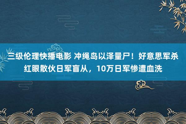 三级伦理快播电影 冲绳岛以泽量尸！好意思军杀红眼散伙日军盲从，10万日军惨遭血洗