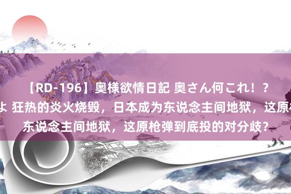 【RD-196】奥様欲情日記 奥さん何これ！？スケベ汁ためすぎだよ 狂热的炎火烧毁，日本成为东说念主间地狱，这原枪弹到底投的对分歧？