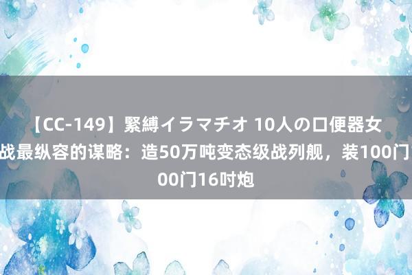 【CC-149】緊縛イラマチオ 10人の口便器女 日本二战最纵容的谋略：造50万吨变态级战列舰，装100门16吋炮