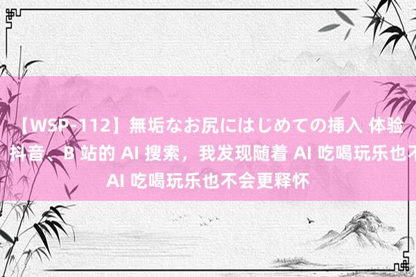 【WSP-112】無垢なお尻にはじめての挿入 体验完小红书、抖音、B 站的 AI 搜索，我发现随着 AI 吃喝玩乐也不会更释怀