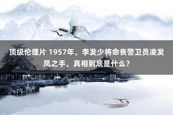 顶级伦理片 1957年，李发少将命丧警卫员凌发凤之手，真相到底是什么？