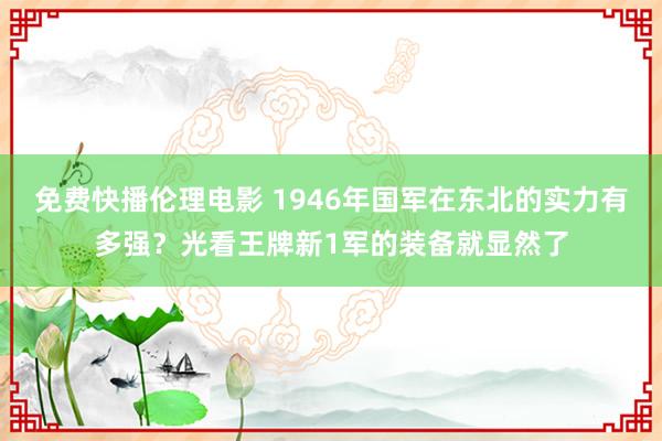 免费快播伦理电影 1946年国军在东北的实力有多强？光看王牌新1军的装备就显然了