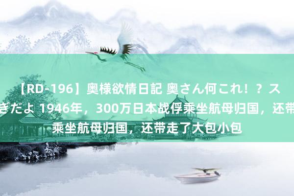 【RD-196】奥様欲情日記 奥さん何これ！？スケベ汁ためすぎだよ 1946年，300万日本战俘乘坐航母归国，还带走了大包小包