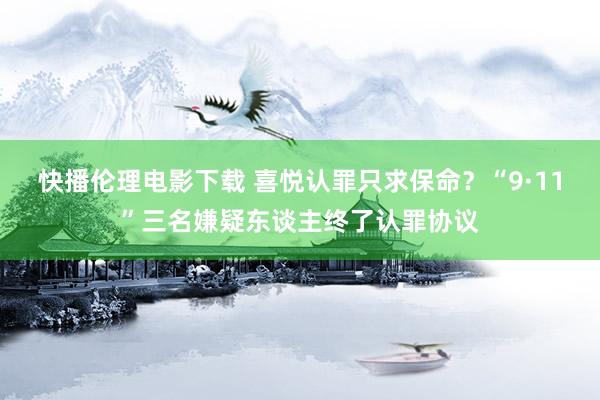 快播伦理电影下载 喜悦认罪只求保命？“9·11”三名嫌疑东谈主终了认罪协议