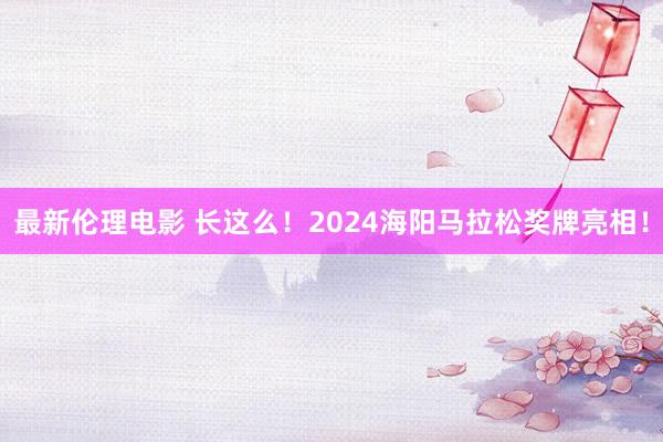 最新伦理电影 长这么！2024海阳马拉松奖牌亮相！