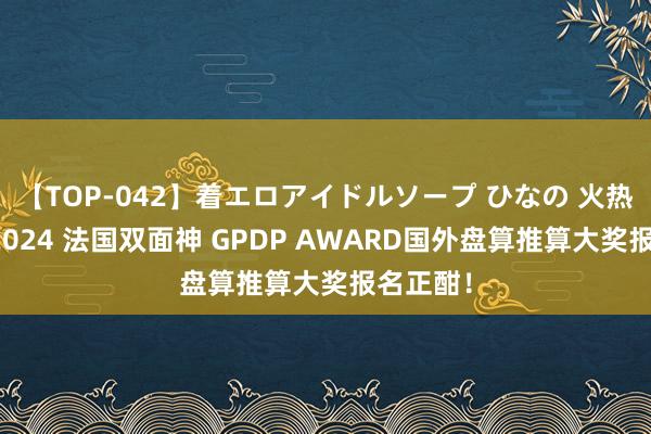 【TOP-042】着エロアイドルソープ ひなの 火热参赛！2024 法国双面神 GPDP AWARD国外盘算推算大奖报名正酣！