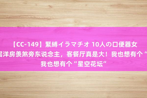 【CC-149】緊縛イラマチオ 10人の口便器女 310㎡顶层洋房羡煞旁东说念主，客餐厅真是大！我也想有个“星空花坛”