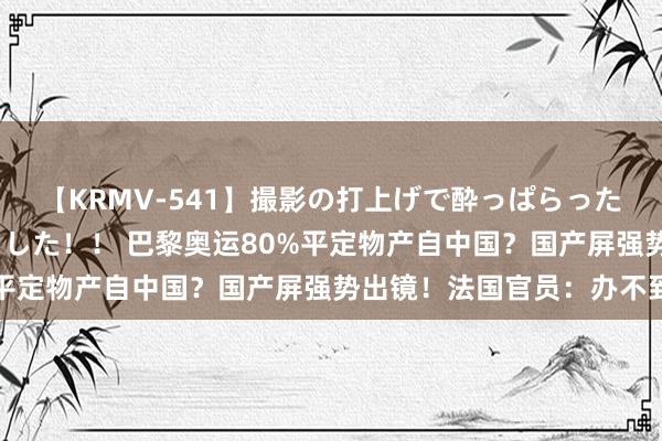 【KRMV-541】撮影の打上げで酔っぱらったAV女優をハメちゃいました！！ 巴黎奥运80%平定物产自中国？国产屏强势出镜！法国官员：办不到