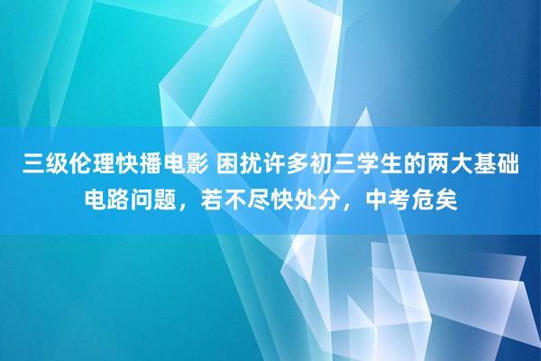 三级伦理快播电影 困扰许多初三学生的两大基础电路问题，若不尽快处分，中考危矣