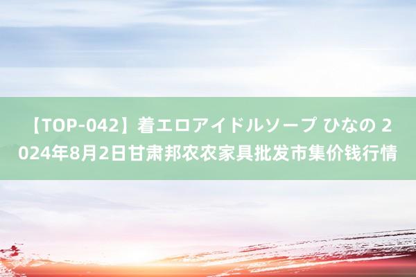 【TOP-042】着エロアイドルソープ ひなの 2024年8月2日甘肃邦农农家具批发市集价钱行情