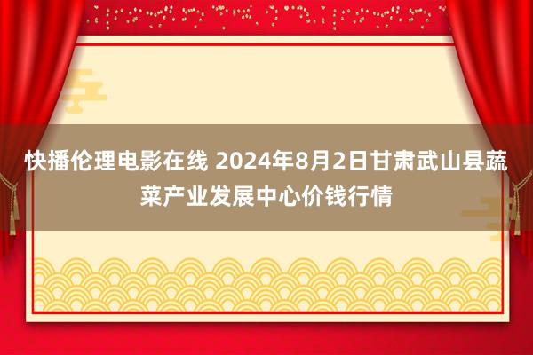 快播伦理电影在线 2024年8月2日甘肃武山县蔬菜产业发展中心价钱行情