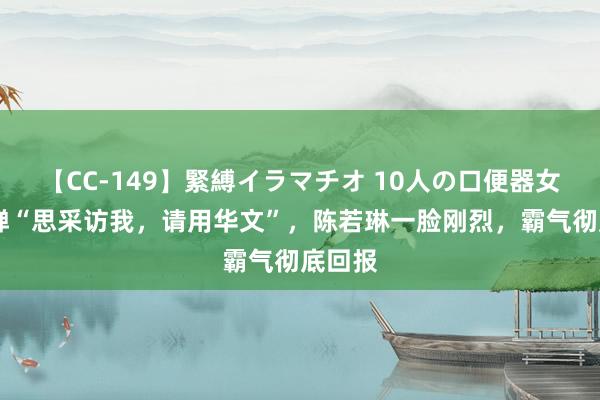 【CC-149】緊縛イラマチオ 10人の口便器女 全红婵“思采访我，请用华文”，陈若琳一脸刚烈，霸气彻底回报