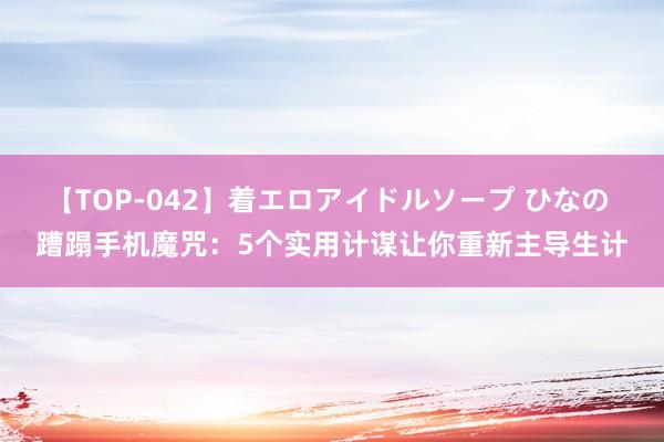 【TOP-042】着エロアイドルソープ ひなの 蹧蹋手机魔咒：5个实用计谋让你重新主导生计