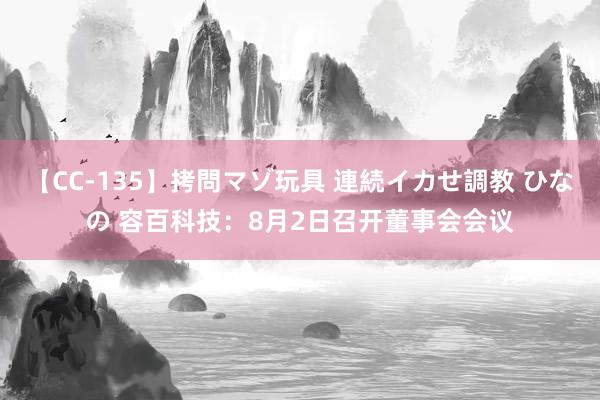 【CC-135】拷問マゾ玩具 連続イカせ調教 ひなの 容百科技：8月2日召开董事会会议