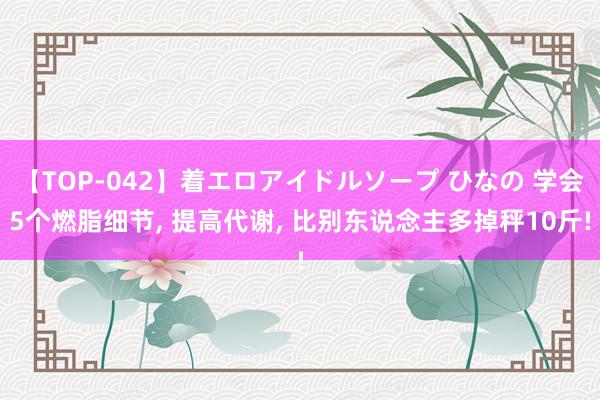 【TOP-042】着エロアイドルソープ ひなの 学会5个燃脂细节， 提高代谢， 比别东说念主多掉秤10斤!