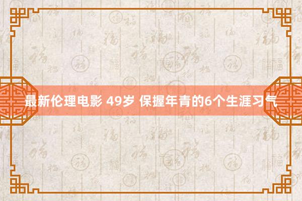 最新伦理电影 49岁 保握年青的6个生涯习气