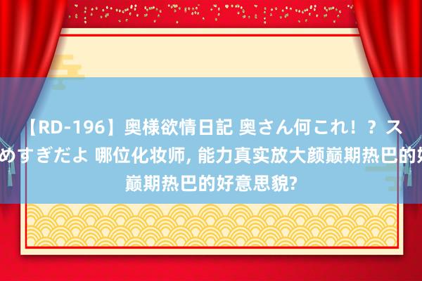 【RD-196】奥様欲情日記 奥さん何これ！？スケベ汁ためすぎだよ 哪位化妆师， 能力真实放大颜巅期热巴的好意思貌?