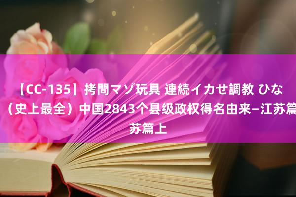 【CC-135】拷問マゾ玩具 連続イカせ調教 ひなの （史上最全）中国2843个县级政权得名由来—江苏篇上