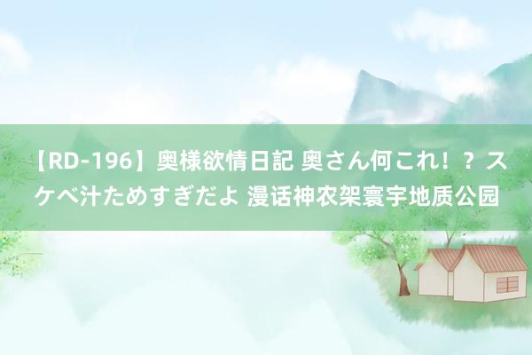 【RD-196】奥様欲情日記 奥さん何これ！？スケベ汁ためすぎだよ 漫话神农架寰宇地质公园