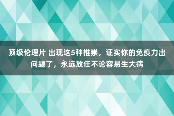 顶级伦理片 出现这5种推崇，证实你的免疫力出问题了，永远放任不论容易生大病