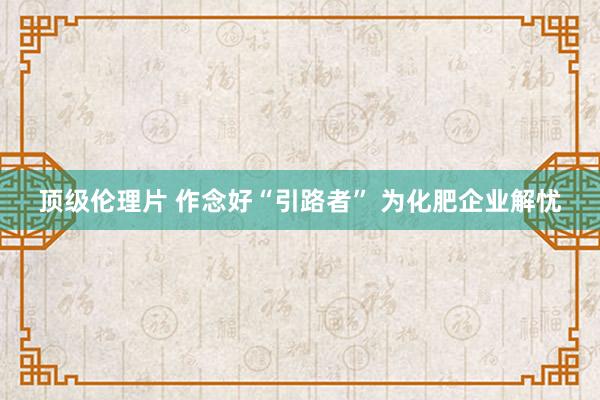 顶级伦理片 作念好“引路者” 为化肥企业解忧