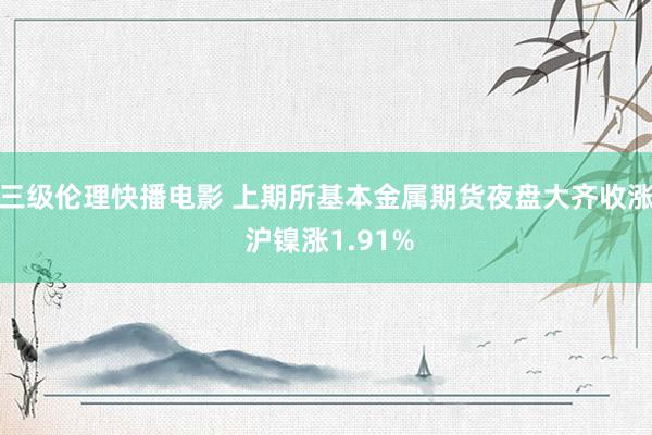 三级伦理快播电影 上期所基本金属期货夜盘大齐收涨 沪镍涨1.91%