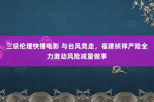 三级伦理快播电影 与台风竞走，福建祯祥产险全力激动风险减量做事