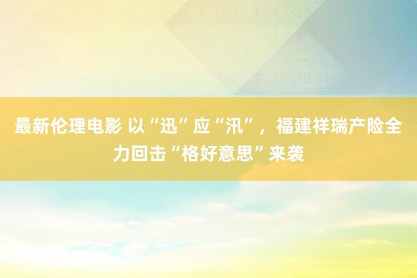 最新伦理电影 以“迅”应“汛”，福建祥瑞产险全力回击“格好意思”来袭