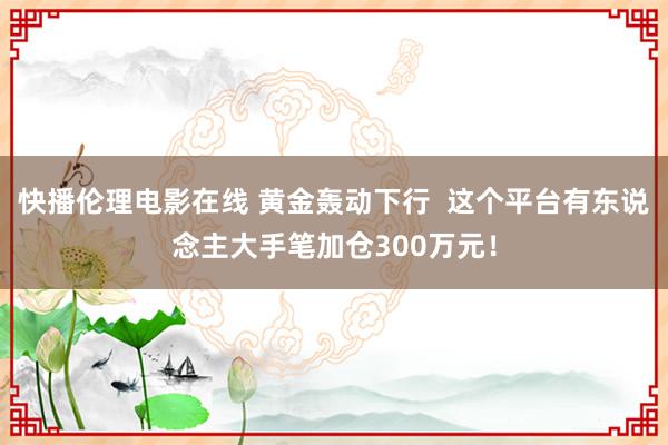 快播伦理电影在线 黄金轰动下行  这个平台有东说念主大手笔加仓300万元！